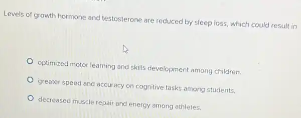 Levels of growth hormone and testosterone are reduced by sleep loss, which could result in
optimized motor learning and skills development among children.
greater speed and accuracy on cognitive tasks among students.
decreased muscle repair and energy among athletes.