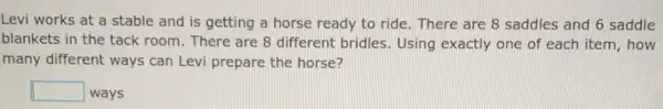 Levi works at a stable and is getting a horse ready to ride. There are 8 saddles and 6 saddle
blankets in the tack room. There are 8 different bridles. Using exactly one of each item, how
many different ways can Levi prepare the horse?
square  ways