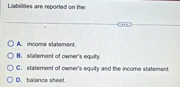 Liabilities are reported on the:
A. income statement.
B. statement of owner's equity.
C. statement of owner's equity and the income statement.
D. balance sheet.