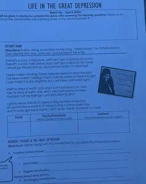LIFE IN THE GREAT DEPRESSION
Warm Up - Quick Write
will be given 3 minutes to complete this quick write answering the following questions: Explain in 3-4 nces how consumerism was a leading cause of the Great Depression?
DERTON HONI
Directions: Follow along as we listen to the song, "Defroit Moan" by Victoria Spivey. Then identify the tone, summary, and subtext of the song.
Detroit's a cold, cold, cold place, and I ain't got a dime to my name Ditertil's a cold, hard place, and I ain't got a dime to my name I would go the poonhouse, but Lord you know I'm ashamed
I been walkin' Hastings Street, nobody seems to treat me right I've been weakin' Hastings Street, nobody seems to treat me right I can make it in the daytime, but Lord these cold cold nights
Well I'm tired of eatin' chili, and I can't eat beans no more Yes I'm tired of eatingl' chili, and I can't eat beans no more People'll hurt my feelings. Lord from door to door
I got to leave Detroit, if I have to flag number ninety-four I'm gonna leave Detroit, if I have to flag number ninety-four And if I ever get back home, lain't never comin' to Detroit no more

 Tone & }(c)
Facts/Summary 
[What's going on in the song]
 & 
Subtext 
(What inferences can we make?)
 
 & & 


HOOVER'S POLICIES & TIIE GREAT DERESIION
Directions: Follow along with the PowerPoint to complete the information below.
- President Herbert Hoover
hut does
- Direct Relief
- Rugged Individualism
Hoover passed some policies...
Encouraging Volunteerism-