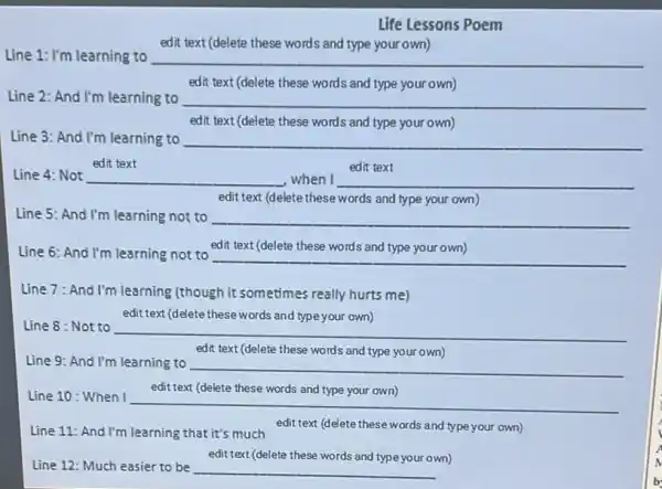 Life Lessons Poem
Line 1: I'm learning to
edit text (delete these words and type your own)
__
edit text (delete these words and type your own)
Line 2: And I'm learning to
__
edit text (delete these words and type your own)
Line 3: And I'm learning to __
edit text
__
__
edit text (delete these words and type your own)
Line 5: And I'm learning not to __
Line 6: And I'm learning not to
edit text (delete these words and type your own)
__
Line 7: And I'm learning (though it sometimes really hurts me)
edit text (delete these words and type your own)
Line 8 : Not to
__
edit text (delete these words and type your own)
Line 9: And I'm learning to
__
edit text (delete these words and type your own)
Line 10: When I
__
Line 11: And I'm learning that it's much
edit text (delete these words and type your own)
edit text (delete these words and type your own)
Line 12: Much easier to be __