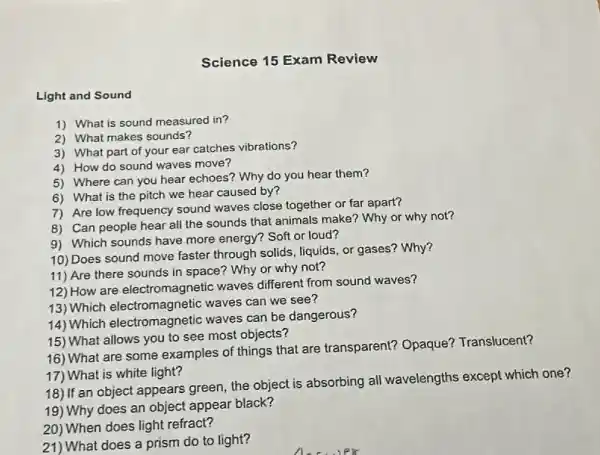 Light and Sound
1) What is sound measured in?
Science 15 Exam Review
3) What part of your ear catches vibrations?
2) What makes sounds?
5) Where can you hear echoes? Why do you hear them?
4) How do sound waves move?
6) What is the pitch we hear caused by?
7) Are low frequency sound waves close together or far apart?
8) Can people hear all the sounds that animals make? Why or why not?
10) Does sound move faster through solids liquids, or gases? Why?
9) Which sounds have more energy? Soft or loud?
12) How are electromagnetic waves different from sound waves?
11) Are there sounds in space? Why or why not?
13) Which electromagnetic waves can we see?
14) Which electromagnetic waves can be dangerous?
16) What are some examples of things that are transparent?Opaque? Translucent?
15) What allows you to see most objects?
19) Why does an object appear black?
17) What is white light?
18) If an object appears green, the object is absorbing all wavelengths except which one?
20) When does light refract?
21) What does a prism do to light?