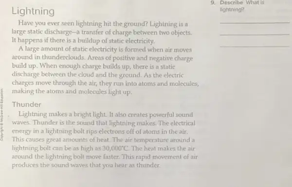 Lightning
Have you ever seen lightning hit the ground?Lightning is a
large static discharge-a transfer of charge between two objects.
It happens if there is a buildup of static electricity.
A large amount of static electricity is formed when air moves
around in thunderclouds. Areas of positive and negative charge
build up. When enough charge builds up, there is a static
discharge between the cloud and the ground. As the electric
charges move through the air, they run into atoms and molecules,
making the atoms and molecules light up.
Thunder
Lightning makes a bright light. It also creates powerful sound
waves. Thunder is the sound that lightning makes The electrical
energy in a lightning bolt rips electrons off of atoms in the air.
This causes great amounts of heat.The air temperature around a
lightning bolt can be as high as 30,000^circ C. The heat makes the air
around the lightning bolt move faster. This rapid movement of air
produces the sound waves that you hear as thunder.
9. Describe What is
lightning?
__
__
__