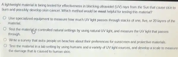 A lightweight material is being tested for effectiveness in blocking utraviolet (UV)rays from the Sun that cause skin to
burn and possibly develop skin cancer. Which method would be most helpful for lesting this material?
Use specialized equipment to measure how much UV light passes through stacks of one, five, or 20 layers of the
material.
Test the materialin controlled natural settings by using natural UV light, and measure the UV light that passes
through.
Write a survey that asks people on beaches about their preferences for sunscreen and protective materials.
Test the material in a lab setting by using humans and a variety of UV light sources, and develop a scale to measure
the damage that is caused to human skin.