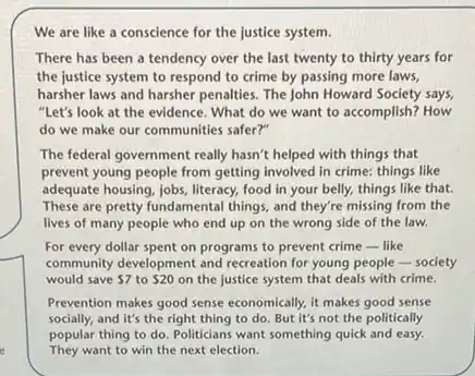 We are like a conscience for the justice system.
There has been a tendency over the last twenty to thirty years for
the justice system to respond to crime by passing more laws,
harsher laws and harsher penalties. The John Howard Society says
"Let's look at the evidence. What do we want to accomplish? How
do we make our communities safer?"
The federal government really hasn't helped with things that
prevent young people from getting involved in crime:things like
adequate housing, jobs, literacy,food in your belly,things like that.
These are pretty fundamental things, and they're missing from the
lives of many people who end up on the wrong side of the law.
For every dollar spent on programs to prevent crime-like
community development and recreation for young people-society
would save 7 to 20 on the justice system that deals with crime.
Prevention makes good sense economically, it makes good sense
socially, and it's the right thing to do But it's not the politically
popular thing to do Politicians want something quick and easy.
They want to win the next election.