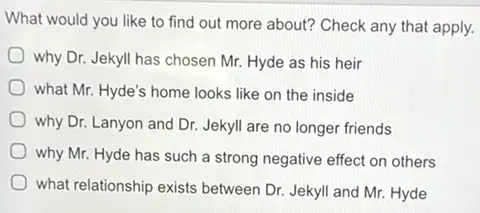 What would you like to find out more about? Check any that apply.
why Dr. Jekyll has chosen Mr. Hyde as his heir
what Mr. Hyde's home looks like on the inside
why Dr. Lanyon and Dr. Jekyll are no longer friends
why Mr. Hyde has such a strong negative effect on others
what relationship exists between Dr. Jekyll and Mr.Hyde