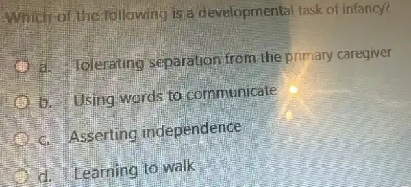 Which of like following is a developmental task of infancy?
B. looking separation from the primary caregiver
b. Using words to communicate
Asserting independence
Learning to walk