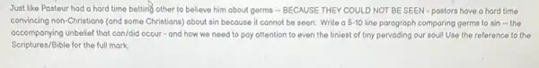 Just like Posteur had a hard time betting other to believe him about germs - BECAUSE THEY COULD NOT BE SEEN-postors have a hard time
convincing non-Christians (and some Christians) about sin because it connot be seen. Write o 5-10 line paragraph comparing germs to sin - the
accompanying unbelief that can/did occur - and how we need to pay attention to even the tiniest of tiny pervading our soul!Use the reference to the
Scriptures/Bible for the full mark.