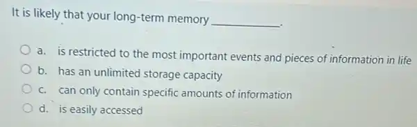 It is likely that your long-term memory
__
a. is restricted to the most important events and pieces of information in life
b. has an unlimited storage capacity
c. can only contain specific amounts of information
d. is easily accessed