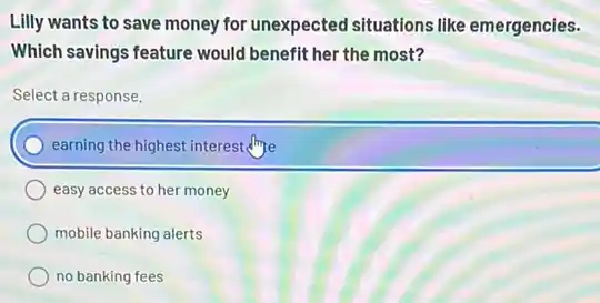 Lilly wants to save money for unexpected situations like emergencies.
Which savings feature would benefit her the most?
Select a response.
earning the highest interest
easy access to her money
mobile banking alerts
no banking fees