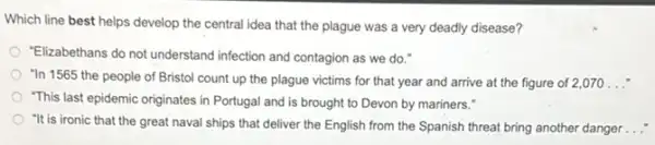 Which line best helps develop the central idea that the plague was a very deadly disease?
"Elizabethans do not understand infection and contagion as we do."
"In 1565 the people of Bristol count up the plague victims for that year and arrive at the figure of 2,070 __
"This last epidemic originates in Portugal and is brought to Devon by mariners."
"It is ironic that the great naval ships that deliver the English from the Spanish threat bring another danger __