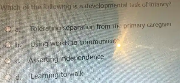 line following is a developmental task of infancy?
Claing separation from the primary caregiver
b. using words to communicat
Asserting independence
Learning to walk