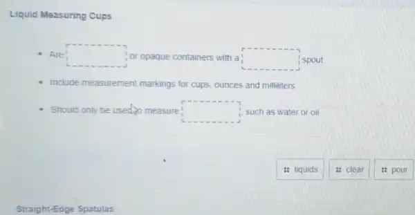 Liquid Measuring Cups
Are! square  or opaque containers with a square  spout
Include measurement markings for cups ounces and milliliters
Should only be used to measure! square  1. such as water or oil
: liquids
: clear
: pour