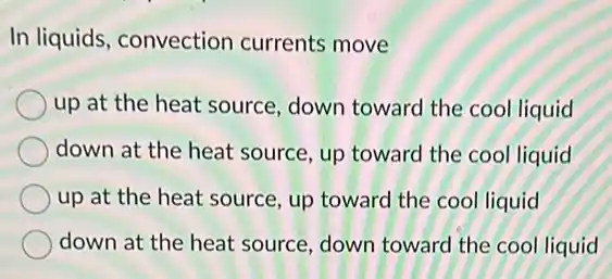 In liquids, convection currents move
up at the heat source, down toward the cool liquid
down at the heat source, up toward the cool liquid
up at the heat source, up toward the cool liquid
down at the heat source, down toward the cool liquid