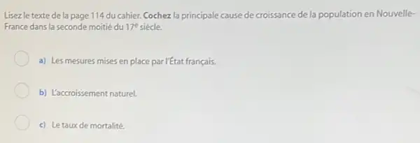 Lisezle texte de la page 114 du cahier.Cochez la principale cause de croissance de la population en Nouvelle-
France dans la seconde moitié du 17^e
a) Les mesures mises en place par l'état français.
b) L'accroissement naturel.
c) Letauxde mortalité.