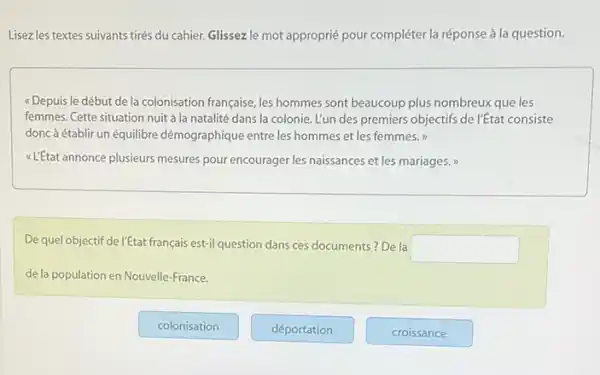 Lisezles textes suivants tirés du cahier. Glissez le mot approprié pour compléter la réponse à la question.
( Depuis le début de la colonisation française, les hommes sont beaucoup plus nombreux que les
femmes. Cette situation nuit à la natalité dans la colonie. L'un des premiers objectifs de l'Etat consiste
donc à établir un équilibre démographique entre les hommes et les femmes."
<LEtatannonce plusieurs mesures pour encourager les naissances et les mariages.
De quel objectif de l'Etat français est-il question dansces documents? De la
square 
de la population en Nouvelle-France.
colonisation
déportation
croissance