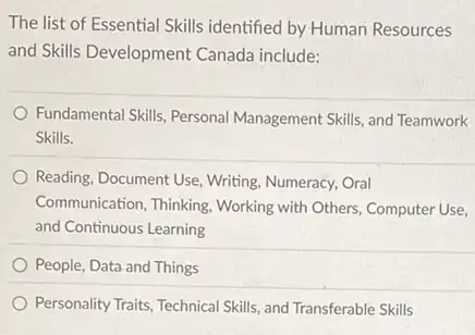 The list of Essential Skills identified by Human Resources
and Skills Development Canada include:
Fundamental Skills, Personal Management Skills, and Teamwork
Skills.
Reading, Document Use, Writing Numeracy, Oral
Communication, Thinking. Working with Others, Computer Use,
and Continuous Learning
People, Data and Things
Personality Traits, Technical Skills and Transferable Skills