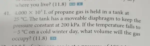 where you live?(11.8) KN A
41. 4.000times 10^3 L of propane gas is held in a tank at
25^circ C The tank has a moveable diaphragm to keep the
pressure constant at 200 kPa. If the temperature falls to
-5^circ C on a cold winter day,what volume will the gas
occupy? (11.8)T/I