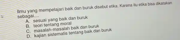 llmu yang mempelajari baik dan buruk disebut etika. Karena itu etika bisa dikatakan
sebagai.. __
A. sesuai yang baik dan buruk
B. teori tentang moral
C. masalah -masalah baik dan buruk
D. kajian sistematis tentang baik dan buruk