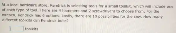 At a local hardware store, Kendrick is selecting tools for a small toolkit, which will include one
of each type of tool. There are 4 hammers and 2 screwdrivers to choose from. For the
wrench, Kendrick has 6 options. Lastly there are 10 possibilities for the saw. How many
different toolkits can Kendrick build?
square  toolkits