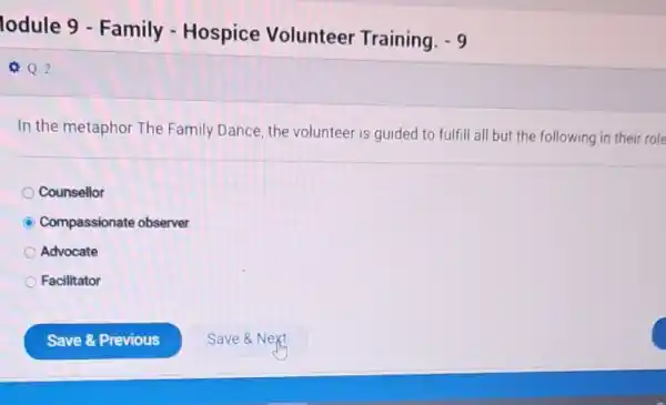 lodule 9 -Family - Hospice Volunteer Training.
-9
Q Q.2
In the metaphor The Family Dance, the volunteer is guided to fulfill all but the following in their role
Counsellor
C Compassionate observer
Advocate
Facilitator