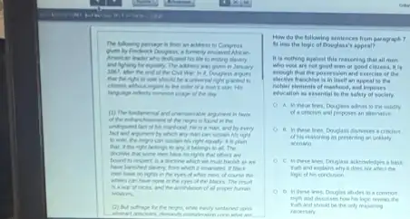 The lolowing passage is from an address to Congress
American leader ahe deducated his life to ending
and lighting for equally January
1007, ather the end of the Civil War
should be a universa night granted to
the color of a man thin His
of the day
(1) The fundanental and universation argument in favor
of the reguls found in the
He is a man and by every
fact and argument by which aly man can sustain his right
can sustain his right equally kis plan
that, It the sight belongs to my, I belongs to all. The
have to rights that others are
a dixtine which we
black
men have no right in the eyes of white men, of course the
when can have tore in the eyes of the blacks. The result
hamard of all proper human
relations
(i) But whage b the nega, while raily tustained upon
How do the following sentences from paragraph
of Dougless's appeal?
It is nothing againat this reasoning that all men
who wote are tet good men or good citirens. It is
enough that the possession and exercise of the
elective franchise is in itself an appeal to the
nobler elements of mashoed and imposes
education as essential to the safety of society.
A. in these tres Douglass adists to the validity
proposes an alternative
of his reasoning as presenting an unlikely
scenario
C. in these lees Douglass ackeowledges a base
It does not affect the
D. In these ines, Douglas afules to a common
myth and discusses how his logic reveals the
hard should be the only reasoning
recessary