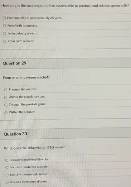 How long is the male reproductive system able to produce and release sperm cells?
From puberty to approximately 65 years
From birth to puberty
From puberty onward
From birth onward
Question 29
From where is semen ejected?
Through the urethra
Within the ejaculatory duct
Through the prostate gland
Within the scrotum
Question 30
What does the abbreviation STD mean?
Sexually transmitted disorder
Sexually transferred disorder
Sexually transmitted disease
Sexually transferred disease