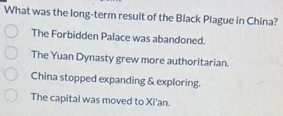 What was the long -term result of the Black Plague in China?
The Forbidden Palace was abandoned.
The Yuan Dynasty grew more authoritarian.
China stopped expanding & exploring.
The capital was moved to Xi'an.