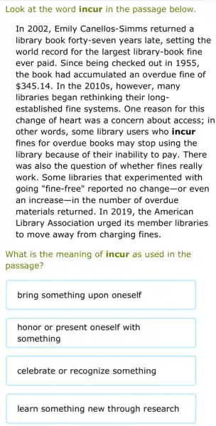 Look at the word incur in the passage below.
In 2002, Emily Canellos-Simms returned a
library book forty -seven years late , setting the
world record for the largest library-book fine
ever paid. Since being checked out in 1955,
the book had accumulated an overdue fine of
 345.14 . In the 2010s , however, many
libraries began rethinking their long-
established fine systems. One reason for this
change of heart was a concern about access; in
other words, some library users who incur
fines for overdue books may stop using the
library because of their inability to pay . There
was also the question of whether fines really
work. Some libraries that experimented with
going "fine-free'' reported no change-or even
an increase-in the number of overdue
materials returned. In 2019, the American
Library Association urged its member libraries
to move away from charging fines.
What is the meaning of incur as used in the
passage?
bring something upon oneself
honor or present oneself with
something
celebrate or recognize something
learn something new through research