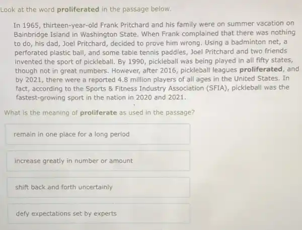 Look at the word proliferated in the passage below.
In 1965, thirteen-year-old Frank Pritchard and his family were on summer vacation on
Bainbridge Island in Washington State. When Frank complained that there was nothing
to do, his dad , Joel Pritchard, decided to prove him wrong. Using a badminton net, a
perforated plastic ball, and some table tennis paddles Joel Pritchard and two friends
invented the sport of pickleball. By 1990, pickleball was being played in all fifty states,
though not in great numbers. However, after 2016 pickleball leagues proliferated, and
by 2021, there were a reported 4.8 million players of all ages in the United States.In
fact, according to the Sports & Fitness Industry Association (SFIA), pickleball was the
fastest-growing sport in the nation in 2020 and 2021.
What is the meaning of proliferate as used in the passage?
remain in one place for a long period
increase greatly in number or amount
shift back and forth uncertainly
defy expectations set by experts