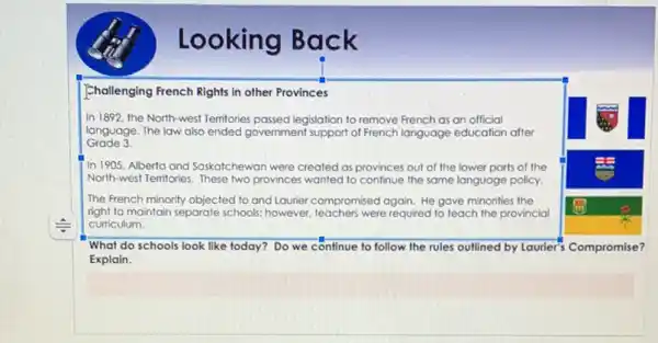 Looking Back
Challenging French Rights in other Provinces
In 1892, the North-west Temitories passed legislation to remove French as an official
language. The law also ended government support of French language education after
Grade 3
In 1905. Alberta and Saskatchewan were created as provinces out of the lower parts of the
North-west Temitories. These two provinces wanted to confinue the same language policy.
The French minority objected to and Laurier compromised again. He gave minorities the
right to maintain separate schools; however, teachers were required to teach the provincial
curriculum.
What do schools look like today? Do we continue to follow the rules outlined by Laurier?Compromise?
Explain.