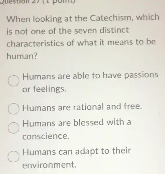 When looking at the Catechism which
is not one of the seven distinct
characteristics of what it means to be
human?
Humans are able to have passions
or feelings.
Humans are rational and free.
Humans are blessed with a
conscience.
Humans can adapt to their