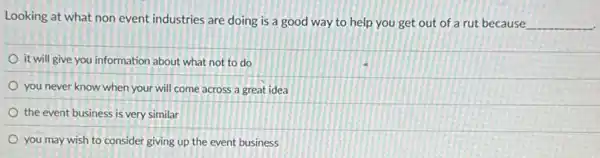 Looking at what non event industries are doing is a good way to help you get out of a rut because
__
it will give you information about what not to do
you never know when your will come across a great idea
the event business is very similar
you may wish to consider giving up the event business