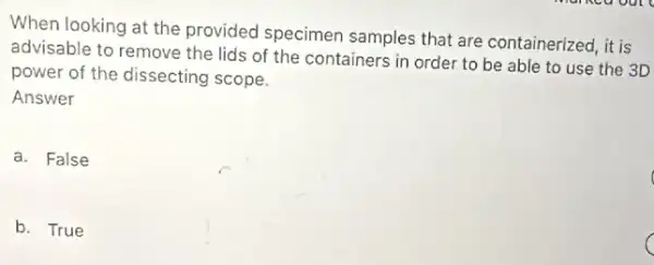 When looking at the provided specimen samples that are containerized, it is
advisable to remove the lids of the containers in order to be able to use the 3D
power of the dissecting scope.
Answer
a. False
b. True
C