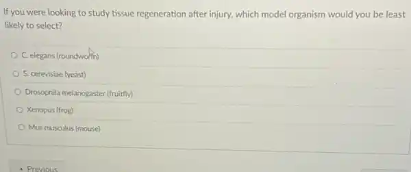 If you were looking to study tissue regeneration after injury, which model organism would you be least
likely to select?
C. elegans (roundworm)
S. cerevisiae (yeast)
Drosophila melanogaster (fruitfly)
Xenopus (frog)
Mus musculus (mouse)