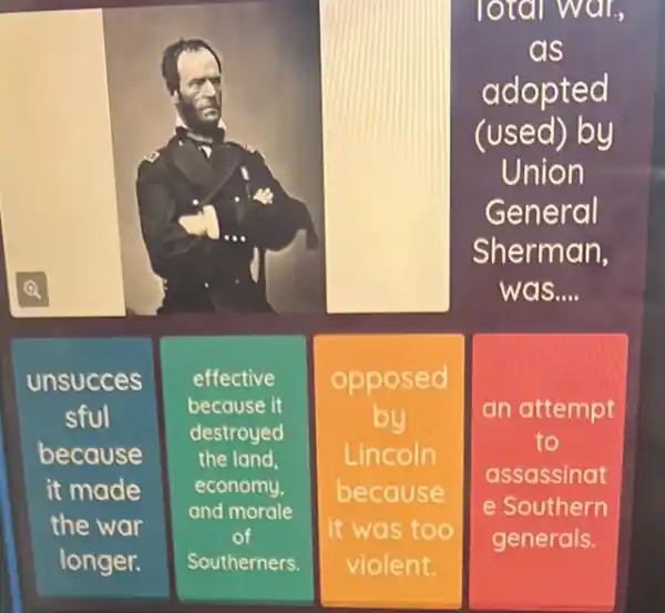 lotal war,
as
adopted
(used) by
Union
General
Sherman,
was....
unsucces
sful
because
it made
the war
longer.
effective
because it
destroyed
the land.
economy.
and morale
of
Southerners.
opposed
by
Lincoln
because
it was too
violent.
square 
an attempt
to
assassinat
e Southern