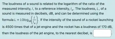 The loudness of a sound is related to the logarithm of the ratio of the
measured intensity, I, to a reference intensity, I_(0) The loudness, L, of a
sound is measured in decibels, dB, and can be determined using the
formula L=10log_(10)((I)/(I_(0))) If the intensity of the sound of a rocket launching
is 4500 times that of a jet engine and the rocket has a loudness of 170 dB.
then the loudness of the jet engine, to the nearest decibel, is square