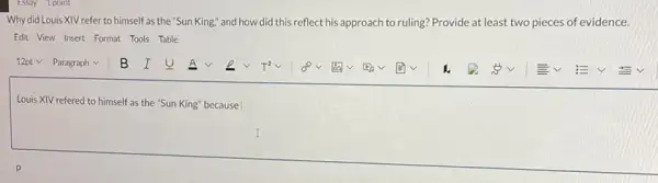 Why did Louis XIV refer to himself as the "Sun King," and how did this reflect his approach to ruling? Provide at least two pieces of evidence.
Edit View Insert Format Tools Table
square 
Louis XIV refered to himself as the "Sun King" because