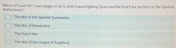 Which of Louis XIV's wars began in 1672 with France fighting Spain and the Dutch for territory in the Spanish
Netherlands?
The War of the Spanish Succession
The War of Devolution
The Dutch War
The War of the League of Augsburg