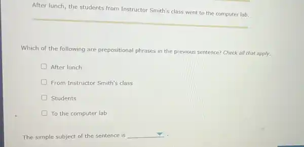 After lunch, the students from Instructor Smith's class went to the computer lab.
Which of the following are prepositional phrases in the previous sentence? Check all that apply.
D After lunch
From Instructor Smith's class
Students
To the computer lab
The simple subject of the sentence is
square  .