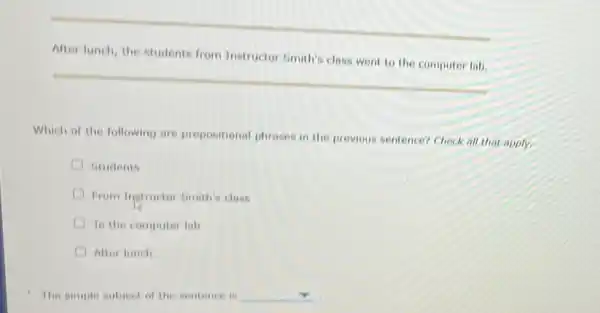 After lunch, the students from Instructor Smith's class went to the computer lab.
Which of the following are prepositional phrases in the previous sentence? Check all that apply.
Students
From Ingtructor Emith's class
To the computer lab
After lunch
The simple subject of the sentence is square