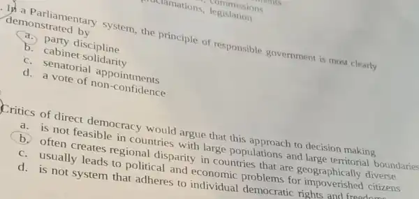 ly a Parliamentary system, the principle of responsible government is most clearly
demonstrated by
a. party discipline
b. cabinet solidarity
c. senatorial appointments
d. a vote of non -confidence
Critics of direct democracy would argue that this approach to decision making
a. is not feasible in countries with large populations and large territorial boundaries
b. often creates regional disparity in countries that are geographically diverse
c. usually leads to political and economic problems for impoverished citizens
d. is not system that adheres to individual democratic rights