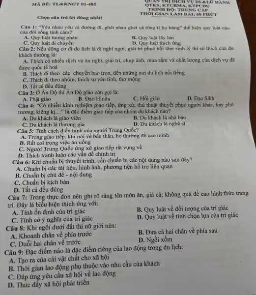 MẢ ĐÊ: TLRKNGT 01-485
Chọn câu trả lời đúng nhất!
Câu 1: "Yêu nhau yêu cả đường đi,ghét nhau ghét cả tông ti họ hàng"thể hiện quy luật nào
của đời sống tình cảm?
A. Quy luật tương phản
B. Quy luật lây Ian
C. Quy luật di chuyển
D. Quy luật thích ứng
Câu 2: Nếu động cơ đi du lịch là đi nghỉ ngơi,giải trí phục hồi tâm sinh lý thì sở thích của du
khách thường là:
A. Thích có nhiều dịch vụ ǎn nghỉ,giải trí, chụp ảnh , mua sắm và chất lượng của dịch vụ đã
được quốc tế hoá
B. Thích đi theo các chuyển bao trọn,đến những nơi du lịch nổi tiếng
C. Thích đi theo nhóm, thích sự yên tĩnh, thơ mộng
D. Tất cả đều đúng
Câu 3: Ở Ân Độ thì Ân Độ giáo còn gọi là:
A. Phật giáo
B. Đạo Hindu
C. Hồi giáo
D. Đạo Sikh
Câu 4: "Có nhiều kinh nghiệm giao tiếp , ứng xử, thủ thuật thuyết phục người khác,hay phô
trương, kiêng kị __ " là đặc điểm giao tiếp của nhóm du khách nào?
A. Du khách là giáo viên
B. Du khách là nhà báo
C. Du khách là thương gia
D. Du khách là nghệ sĩ
Câu 5: Tính cách điển hình của người Trung Quốc?
A. Trong giao tiếp.khi nói về bản thân, họ thường đề cao mình
B. Rất coi trọng việc ǎn uống
C. Người Trung Quốc ứng xử giao tiếp rất vụng về
D. Thích tranh luận các vấn để chính trị
Câu 6: Khi chuẩn bị thuyết trình, cần chuẩn bị các nội dung nào sau đây?
A. Chuẩn bị các tài liệu, hình ảnh, phương tiện hỗ trợ liên quan
B. Chuẩn bị chủ đề - nội dung
C. Chuẩn bị kịch bản
D. Tất cả đều đúng
Câu 7: Trong thực đơn nên ghi rõ ràng tên món ǎn,, giá cả; không quá đề cao hình thức trang
trí. Đây là biểu hiện thích ứng với:
A. Tính ổn định của tri giác
B. Quy luật vệ đối tượng của tri giác
C. Tính có ý nghĩa của tri giác
D. Quy luật vê tính chọn lựa của tri giác
Câu 8: Khi ngôi dưới đất thì nữ giới nên:
B. Đưa cả hai chân về phía sau
A. Khoanh chân về phía trước
D. Ngôi xôm
C. Duỗi hai chân về trước
Câu 9: Đặc điểm nào là đặc điểm riêng của lao động trong du lịch:
A. Tạo ra của cải vật chất cho xã hội
B. Thời gian lao động phụ thuộc vào nhu cầu của khách
C. Đáp ứng yêu cầu xã hội về lao động
D. Thúc đây xã hội phát triển
THỜI GIAN LÀM BÀI: 60 PHÚT