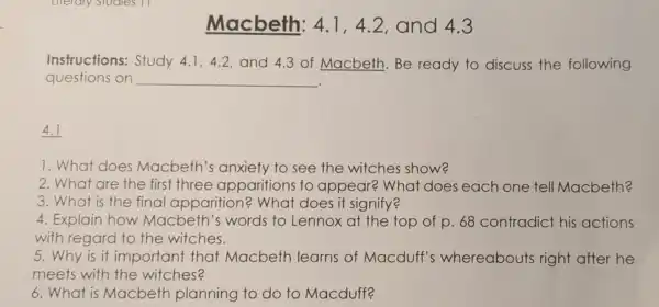 Macbeth: 4.1,4.2, and 4.3
Instructions:Study 4.1,4.2, and 4.3 of Macbeth Be ready to discuss the following
questions on __
4.1
1.What does Macbeth's anxiety to see the witches show?
2. What are the first three apparition s to appear?What does each one tell Macbeth?
3.What is the final apparition?What does it signify?
4. Explair how Macbeth 's words to Lennox at the top of p . 68 contradict his actions
with regard to the witches.
5.Why is it important that Macbeth learns of Macduff's whereabouts right after he
meets with the witches?
6.What is Macbeth planning to do to Macduff?