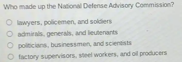 Who made up the National Defense Advisory Commission?
lawyers policemen, and soldiers
admirals generals, and lieutenants
politicians businessmen, and scientists
factory supervisors, stee workers, and oil producers