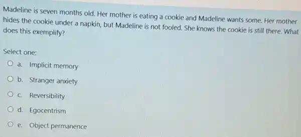 Madeline is seven months old. Her mother is eating a cookie and Madeline wants some. Her mother
hides the cookie under a napkin, but Madeline is not fooled. She knows the cookie is still there. What
does this exemplify?
Select one:
a. Implicit memory
b. Stranger anxiety
c. Reversibility
d. Egocentrism
e. Object permanence