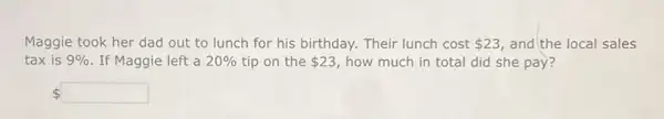 Maggie took her dad out to lunch for his birthday. Their lunch cost 23 and the local sales
tax is 9%  . If Maggie left a 20%  tip on the 23 how much in total did she pay?