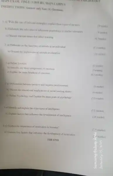 MAIN EXAM.TIM.E: 3 HOURS MAINC AMPUS
INSTRUC TIONS:Answer only four (4)Questions
1.a)With the use of relevant examples , explain three types of memory
(9 marks)
b) Elaborate the relevance of education psychology to teacher education
(4 marks)
c) Discuss current issues that affect learning
(4.5 marks)
2.a)Elaborate on the functions of attitude to an individual
(7.5 marks)
b) Discuss the implications of attitude to education
(10 marks)
3 a) Define Emotion
(2 marks)
b) Describe any three components of emotions
(9 marks)
c) Explain the main functions of emotions
(6.5 marks)
4a)Differentiate between positive and negative reinforcement
(6 marks)
b) Discuss the educational implications of social learning theory
(4 marks)
c) Define Psychology and Explain the main goals of psychology
(7.5 marks)
5 a) Identify and explain the main types of intelligence.
(7.5 marks)
b) Explain factors that influence the development of intelligence.
(10 marks)
6 a) Explain the importance of 'motivation in learning?
17.marks)
b) Discuss five factors that influence the development of motivation.
THE END
OG