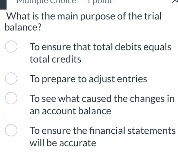 What is the main purpose of the trial
balance?
To ensure that total debits equals
total credits
To prepare to adjust entries
To see what caused the changes in
an account balance
To ensure the financial statements
will be accurate