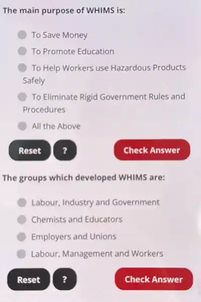 The main purpose of WHIMS is:
To Save Money
To Promote Education
To Help Workers use Hazardous Products
Safely
To Eliminate Rigid Government Rules and
Procedures
All the Above
Reset
The groups which developed WHIMS are:
Labour, Industry and Government
Chemists and Educators
Employers and Unions
Labour Management and Workers
?